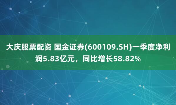 大庆股票配资 国金证券(600109.SH)一季度净利润5.83亿元，同比增长58.82%