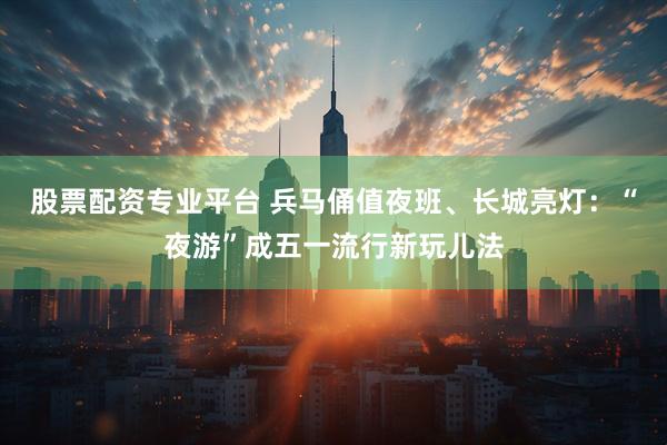 股票配资专业平台 兵马俑值夜班、长城亮灯：“夜游”成五一流行新玩儿法