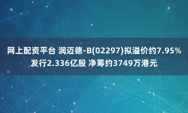网上配资平台 润迈德-B(02297)拟溢价约7.95%发行2.336亿股 净筹约3749万港元