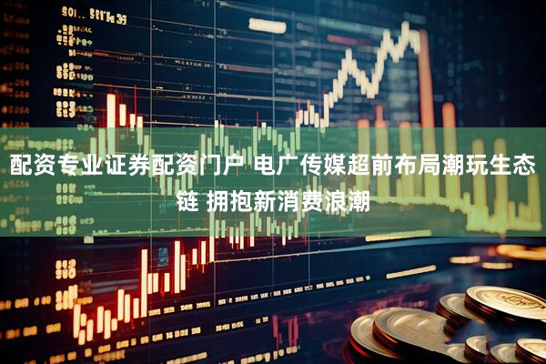 配资专业证券配资门户 电广传媒超前布局潮玩生态链 拥抱新消费浪潮