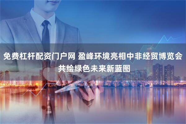 免费杠杆配资门户网 盈峰环境亮相中非经贸博览会 共绘绿色未来新蓝图