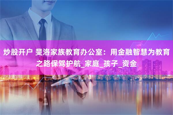 炒股开户 斐洛家族教育办公室：用金融智慧为教育之路保驾护航_家庭_孩子_资金
