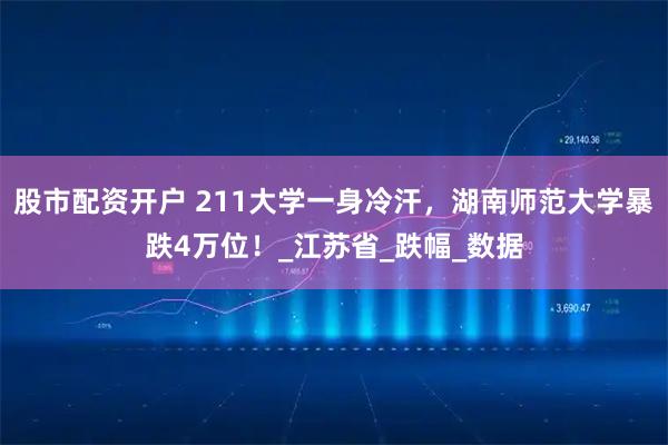 股市配资开户 211大学一身冷汗，湖南师范大学暴跌4万位！_江苏省_跌幅_数据