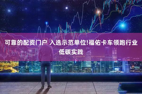 可靠的配资门户 入选示范单位!福佑卡车领跑行业低碳实践