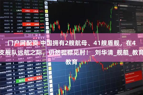 门户网配资 中国拥有2艘航母、41艘盾舰，在4支舰队远航之际，仍然捉襟见肘！_刘华清_舰艇_教育
