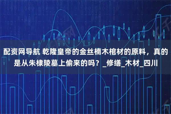 配资网导航 乾隆皇帝的金丝楠木棺材的原料，真的是从朱棣陵墓上偷来的吗？_修缮_木材_四川