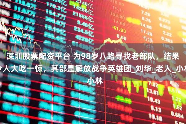 深圳股票配资平台 为98岁八路寻找老部队，结果令人大吃一惊，其部是解放战争英雄团_刘华_老人_小林