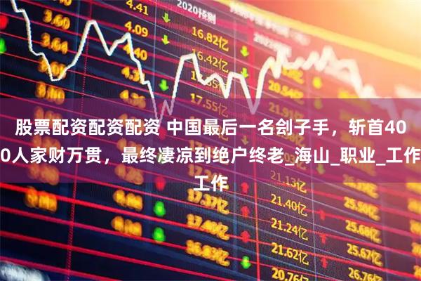股票配资配资配资 中国最后一名刽子手，斩首400人家财万贯，最终凄凉到绝户终老_海山_职业_工作