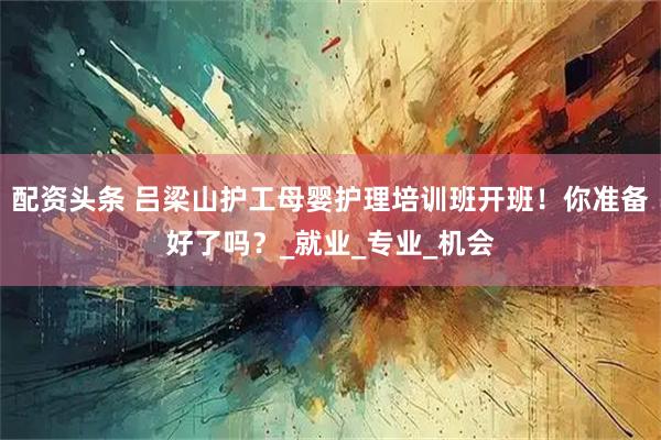 配资头条 吕梁山护工母婴护理培训班开班！你准备好了吗？_就业_专业_机会