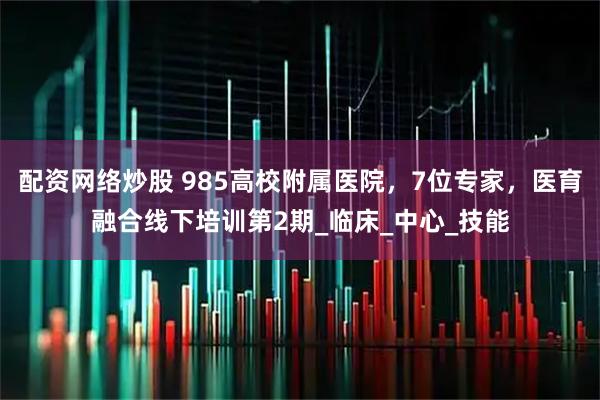 配资网络炒股 985高校附属医院，7位专家，医育融合线下培训第2期_临床_中心_技能