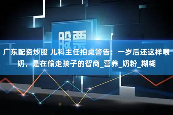 广东配资炒股 儿科主任拍桌警告：一岁后还这样喂奶，是在偷走孩子的智商_营养_奶粉_糊糊