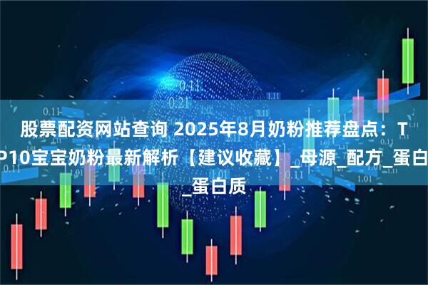 股票配资网站查询 2025年8月奶粉推荐盘点：TOP10宝宝奶粉最新解析【建议收藏】_母源_配方_蛋白质