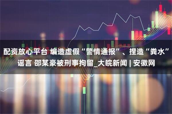 配资放心平台 编造虚假“警情通报”、捏造“粪水”谣言 邵某豪被刑事拘留_大皖新闻 | 安徽网