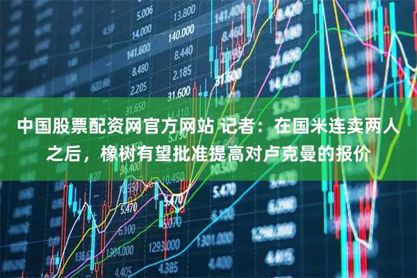 中国股票配资网官方网站 记者：在国米连卖两人之后，橡树有望批准提高对卢克曼的报价