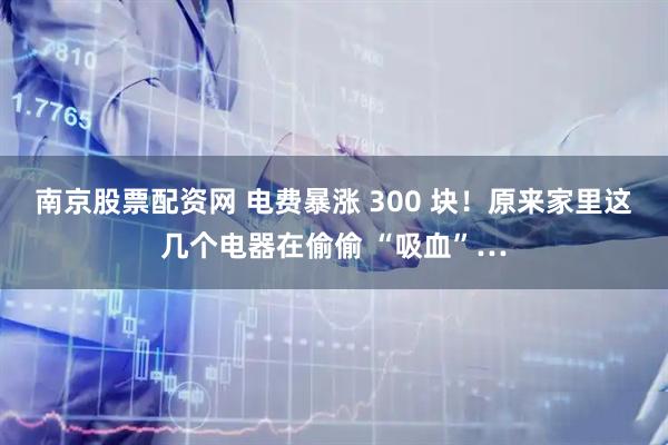 南京股票配资网 电费暴涨 300 块！原来家里这几个电器在偷偷 “吸血”…