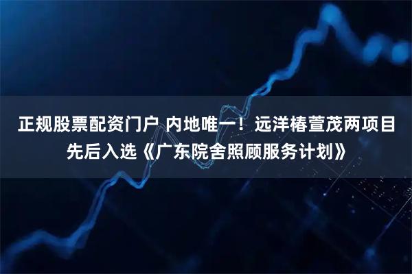 正规股票配资门户 内地唯一！远洋椿萱茂两项目先后入选《广东院舍照顾服务计划》