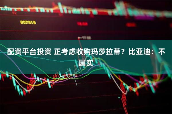 配资平台投资 正考虑收购玛莎拉蒂？比亚迪：不属实